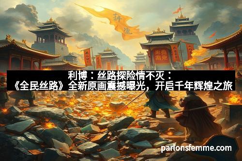 利博：丝路探险情不灭：《全民丝路》全新原画震撼曝光，开启千年辉煌之旅